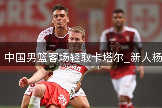 中国男篮客场轻取卡塔尔 新人杨瀚森表现亮眼