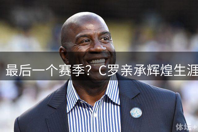 最后一个赛季？C罗亲承辉煌生涯接近尾声，未来已做好规划