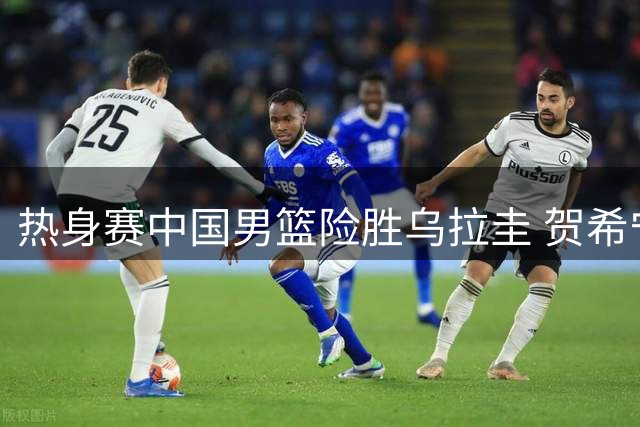 热身赛中国男篮险胜乌拉圭 贺希宁外线火力全开