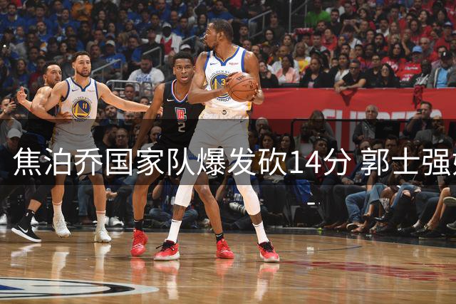 焦泊乔国家队爆发砍14分 郭士强妙手激活杜锋弃将